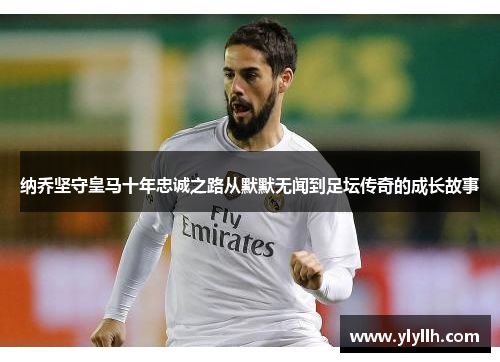纳乔坚守皇马十年忠诚之路从默默无闻到足坛传奇的成长故事