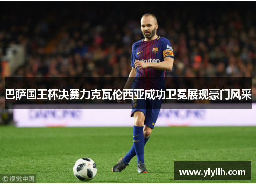 巴萨国王杯决赛力克瓦伦西亚成功卫冕展现豪门风采