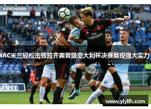AC米兰轻松击败拉齐奥晋级意大利杯决赛展现强大实力
