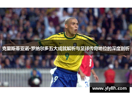 克里斯蒂亚诺·罗纳尔多五大成就解析与足球传奇地位的深度剖析