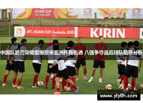 中国队能否突破重围迎来亚洲杯新机遇 八强争夺战后球队前景分析
