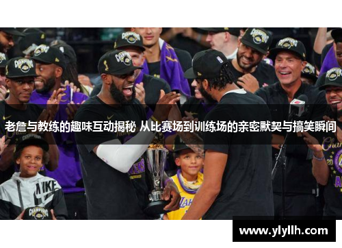 老詹与教练的趣味互动揭秘 从比赛场到训练场的亲密默契与搞笑瞬间
