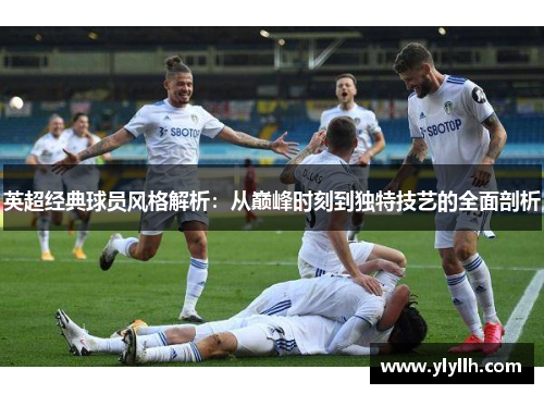 英超经典球员风格解析：从巅峰时刻到独特技艺的全面剖析