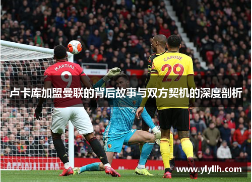 卢卡库加盟曼联的背后故事与双方契机的深度剖析 卢卡库加盟曼联的背后故事与双方契机的深度剖析
