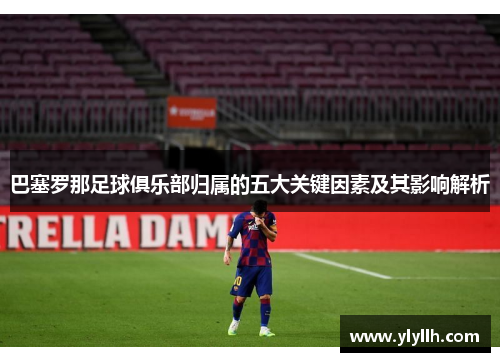 巴塞罗那足球俱乐部归属的五大关键因素及其影响解析 巴塞罗那足球俱乐部归属的五大关键因素及其影响解析